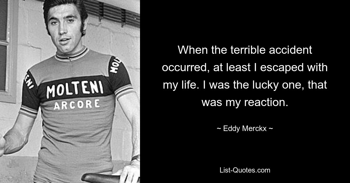 When the terrible accident occurred, at least I escaped with my life. I was the lucky one, that was my reaction. — © Eddy Merckx