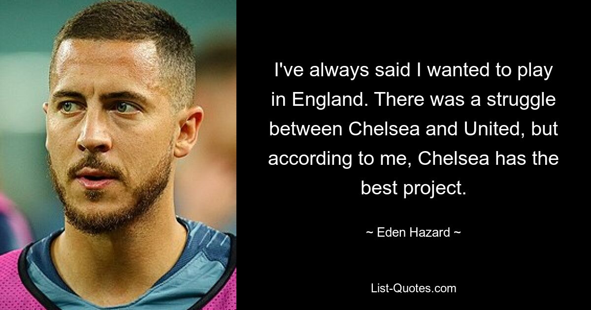 I've always said I wanted to play in England. There was a struggle between Chelsea and United, but according to me, Chelsea has the best project. — © Eden Hazard