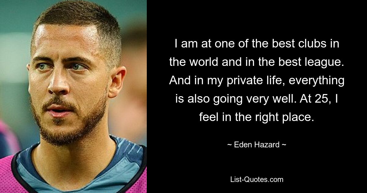 I am at one of the best clubs in the world and in the best league. And in my private life, everything is also going very well. At 25, I feel in the right place. — © Eden Hazard