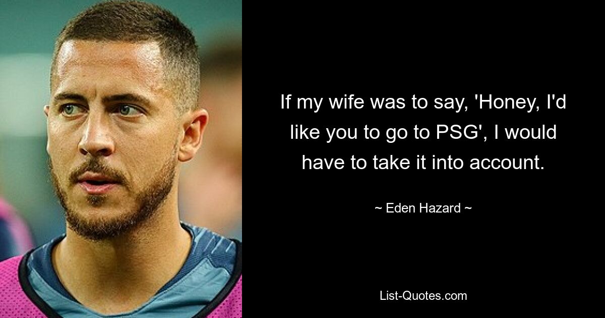 If my wife was to say, 'Honey, I'd like you to go to PSG', I would have to take it into account. — © Eden Hazard