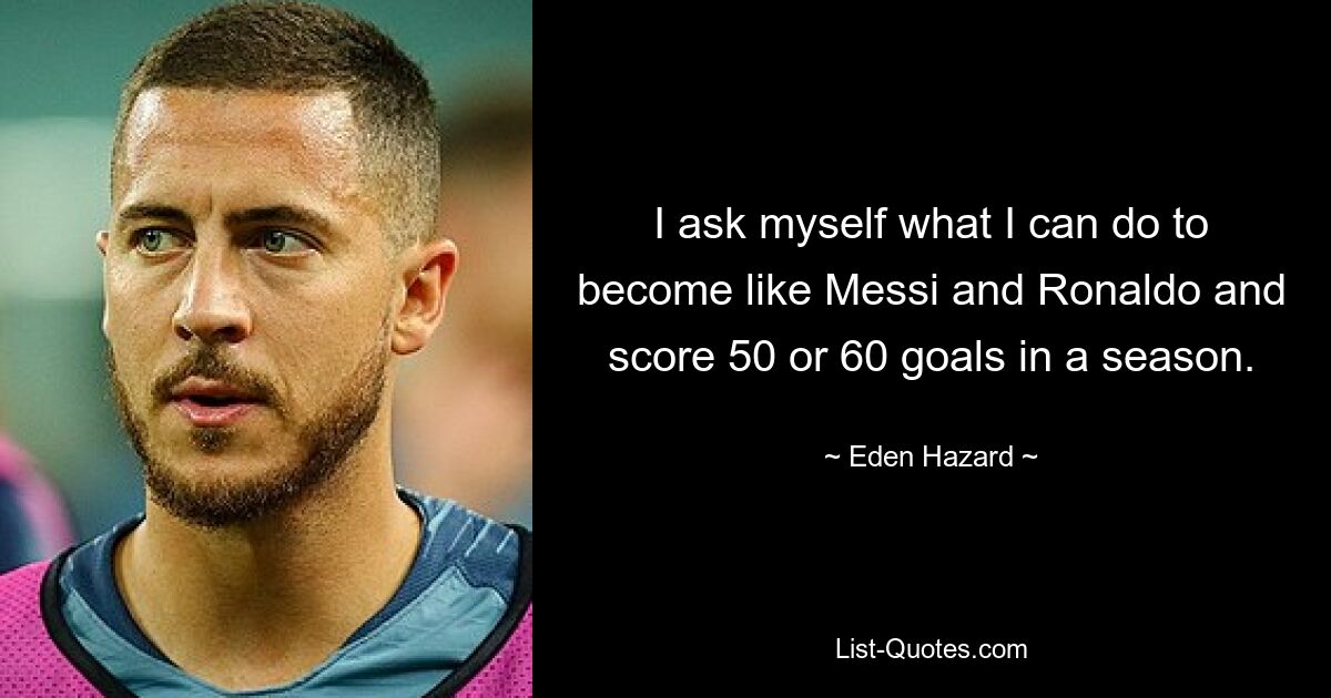 I ask myself what I can do to become like Messi and Ronaldo and score 50 or 60 goals in a season. — © Eden Hazard