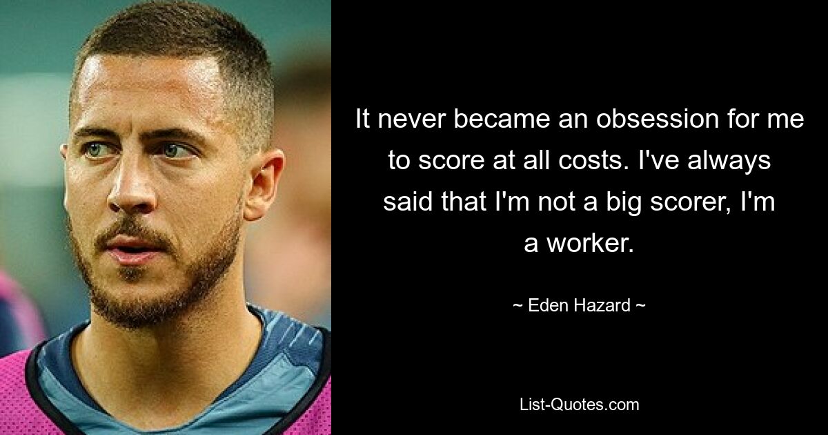 It never became an obsession for me to score at all costs. I've always said that I'm not a big scorer, I'm a worker. — © Eden Hazard