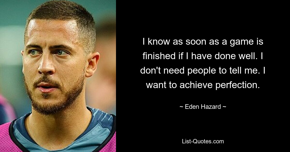 I know as soon as a game is finished if I have done well. I don't need people to tell me. I want to achieve perfection. — © Eden Hazard