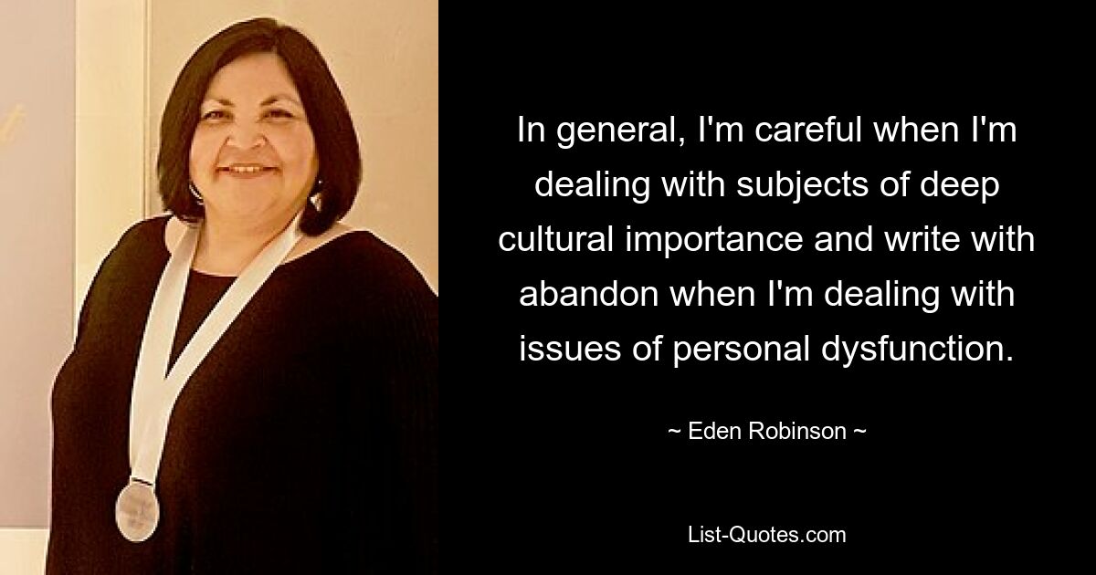 In general, I'm careful when I'm dealing with subjects of deep cultural importance and write with abandon when I'm dealing with issues of personal dysfunction. — © Eden Robinson