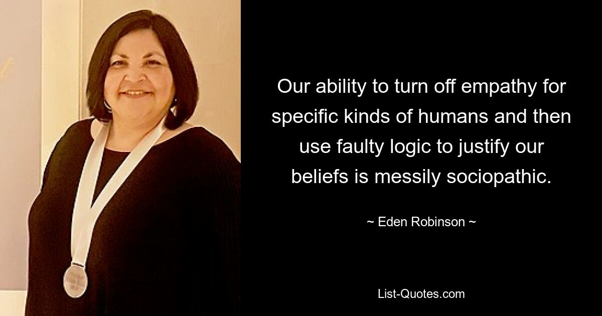 Our ability to turn off empathy for specific kinds of humans and then use faulty logic to justify our beliefs is messily sociopathic. — © Eden Robinson