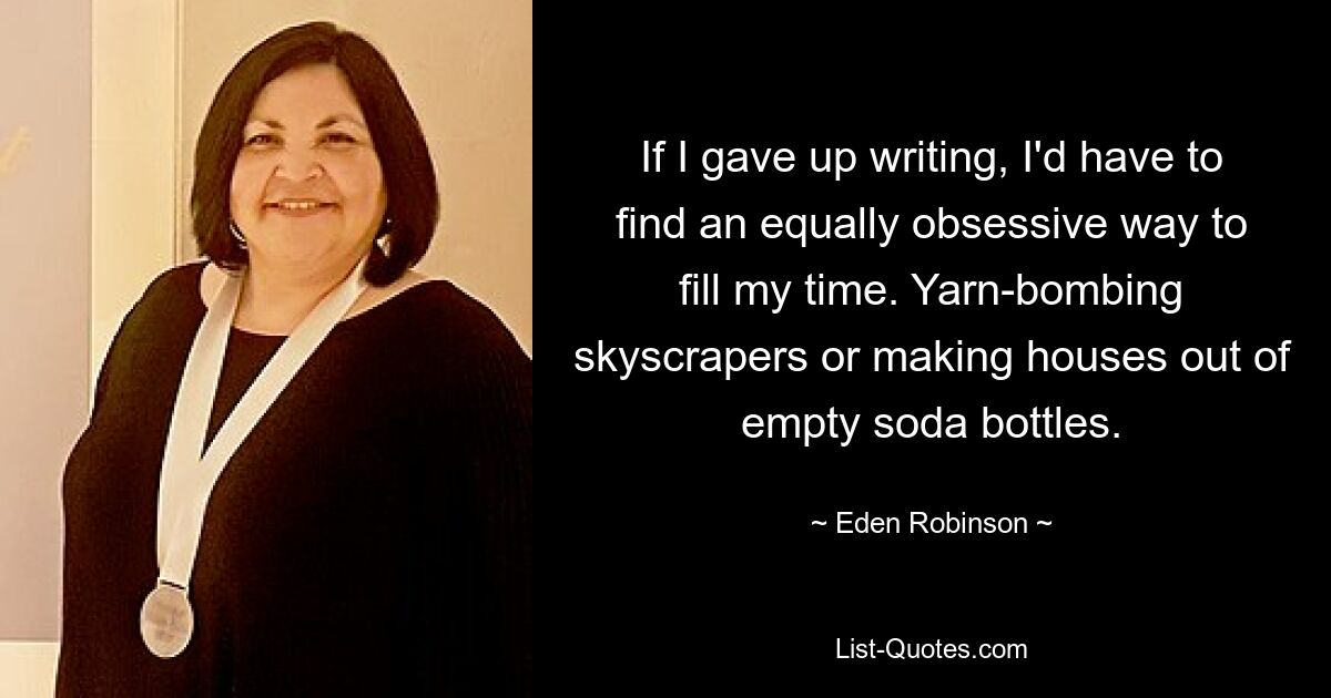 If I gave up writing, I'd have to find an equally obsessive way to fill my time. Yarn-bombing skyscrapers or making houses out of empty soda bottles. — © Eden Robinson