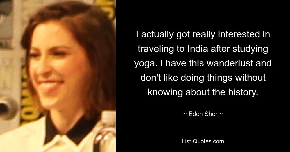 I actually got really interested in traveling to India after studying yoga. I have this wanderlust and don't like doing things without knowing about the history. — © Eden Sher