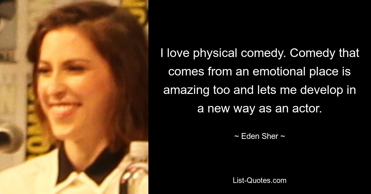 I love physical comedy. Comedy that comes from an emotional place is amazing too and lets me develop in a new way as an actor. — © Eden Sher