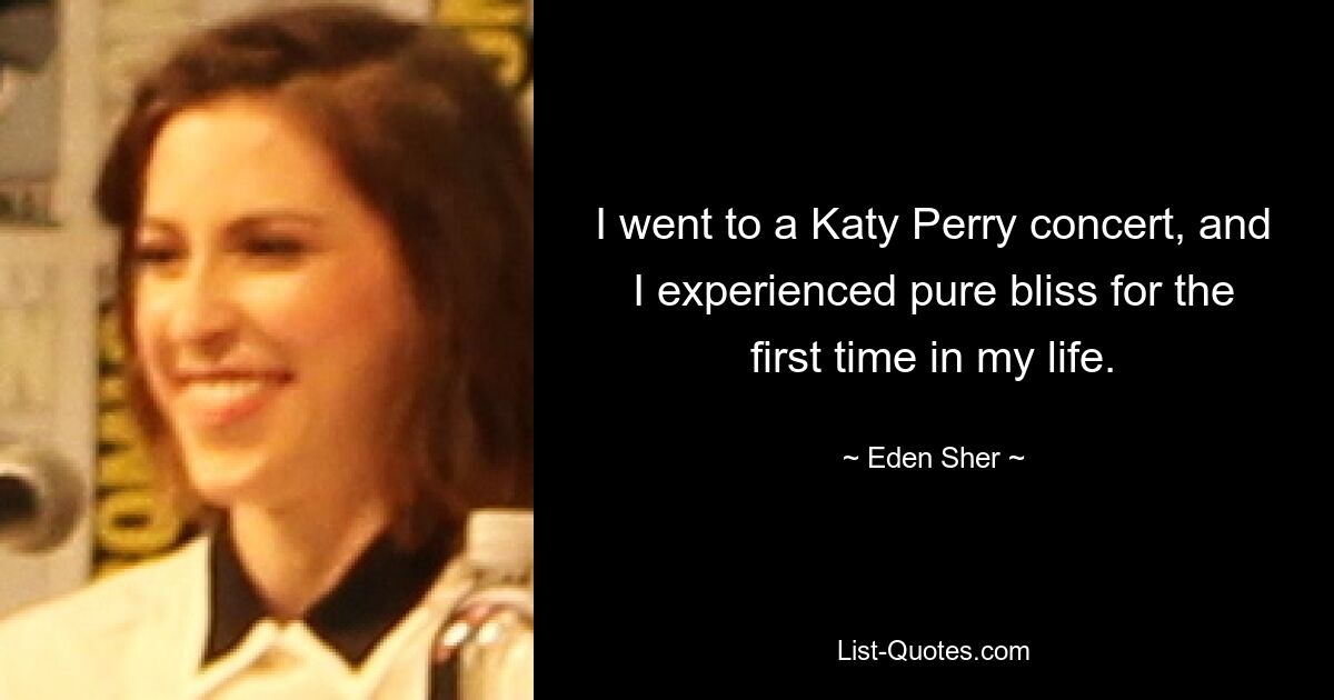 I went to a Katy Perry concert, and I experienced pure bliss for the first time in my life. — © Eden Sher