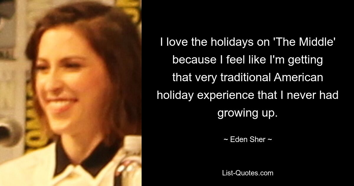 I love the holidays on 'The Middle' because I feel like I'm getting that very traditional American holiday experience that I never had growing up. — © Eden Sher