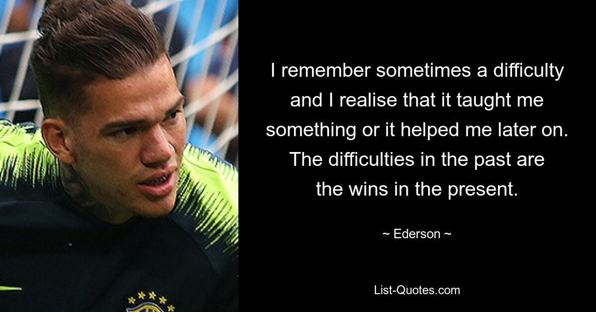 I remember sometimes a difficulty and I realise that it taught me something or it helped me later on. The difficulties in the past are the wins in the present. — © Ederson