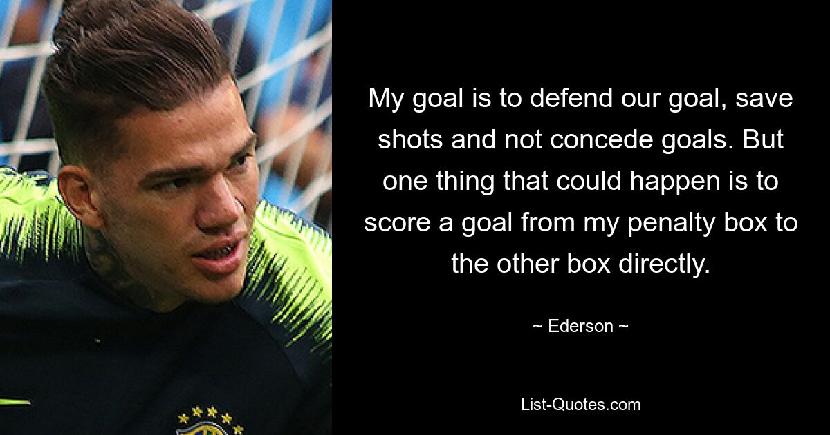 My goal is to defend our goal, save shots and not concede goals. But one thing that could happen is to score a goal from my penalty box to the other box directly. — © Ederson