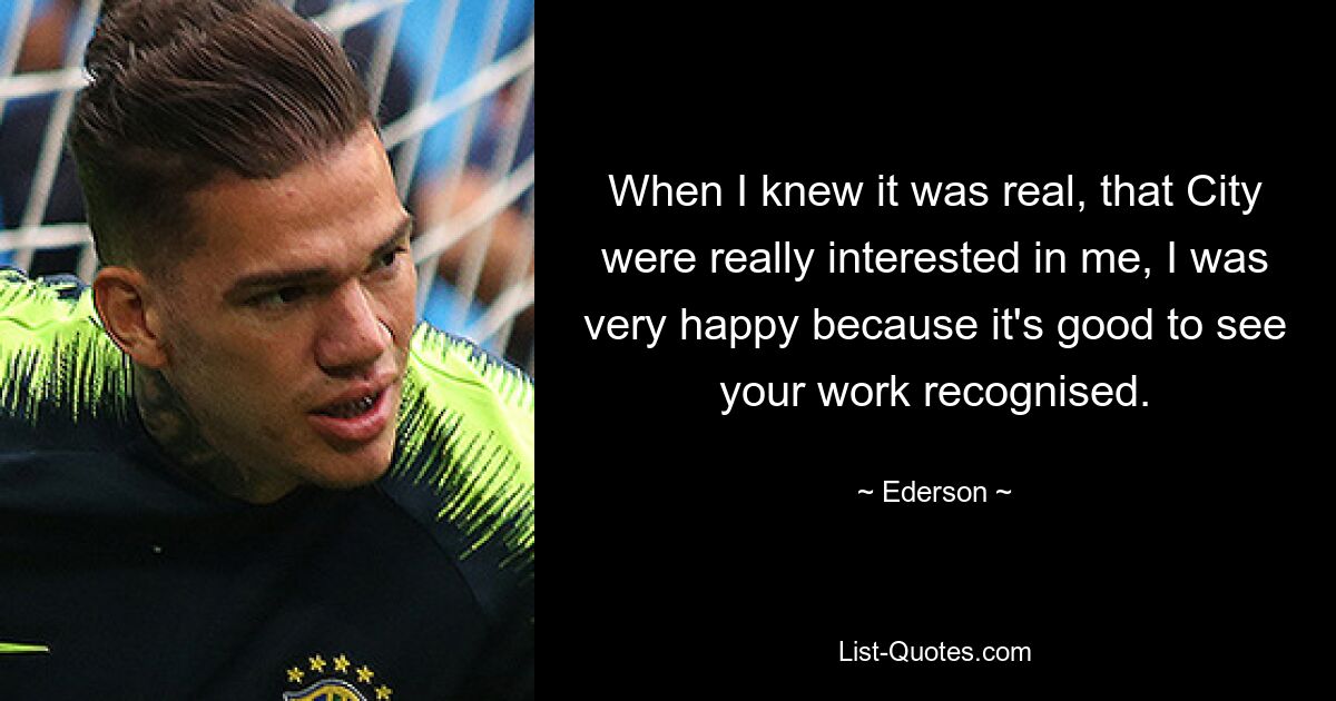 When I knew it was real, that City were really interested in me, I was very happy because it's good to see your work recognised. — © Ederson