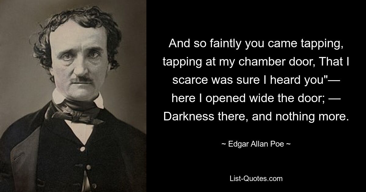 And so faintly you came tapping, tapping at my chamber door, That I scarce was sure I heard you"— here I opened wide the door; — Darkness there, and nothing more. — © Edgar Allan Poe