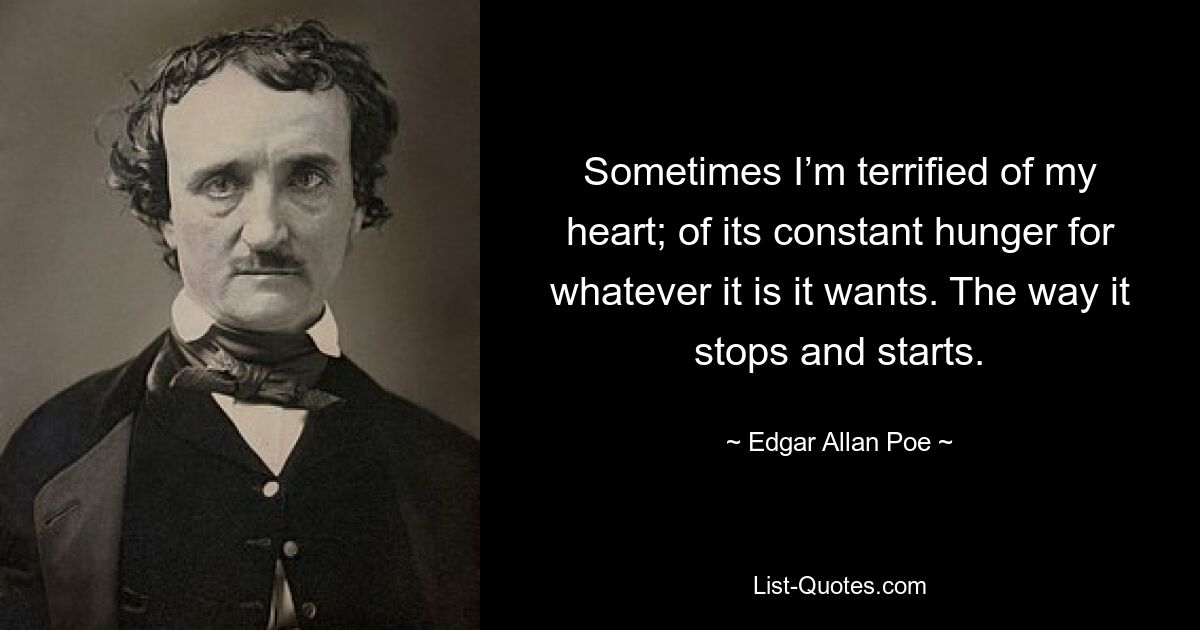 Sometimes I’m terrified of my heart; of its constant hunger for whatever it is it wants. The way it stops and starts. — © Edgar Allan Poe