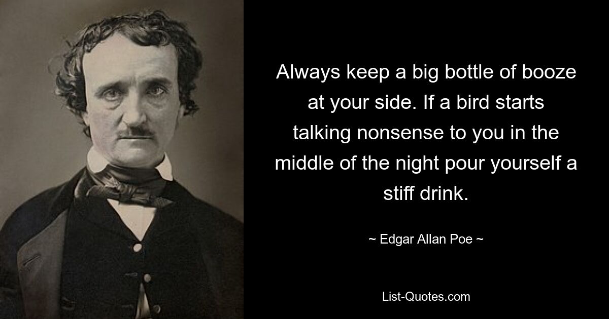 Always keep a big bottle of booze at your side. If a bird starts talking nonsense to you in the middle of the night pour yourself a stiff drink. — © Edgar Allan Poe