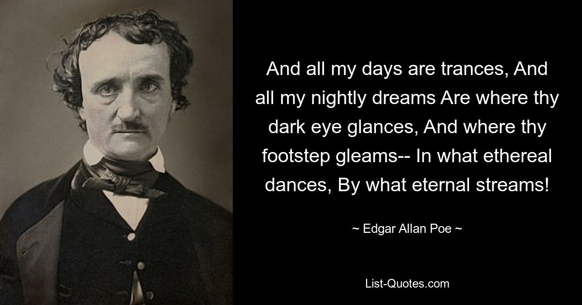 And all my days are trances, And all my nightly dreams Are where thy dark eye glances, And where thy footstep gleams-- In what ethereal dances, By what eternal streams! — © Edgar Allan Poe