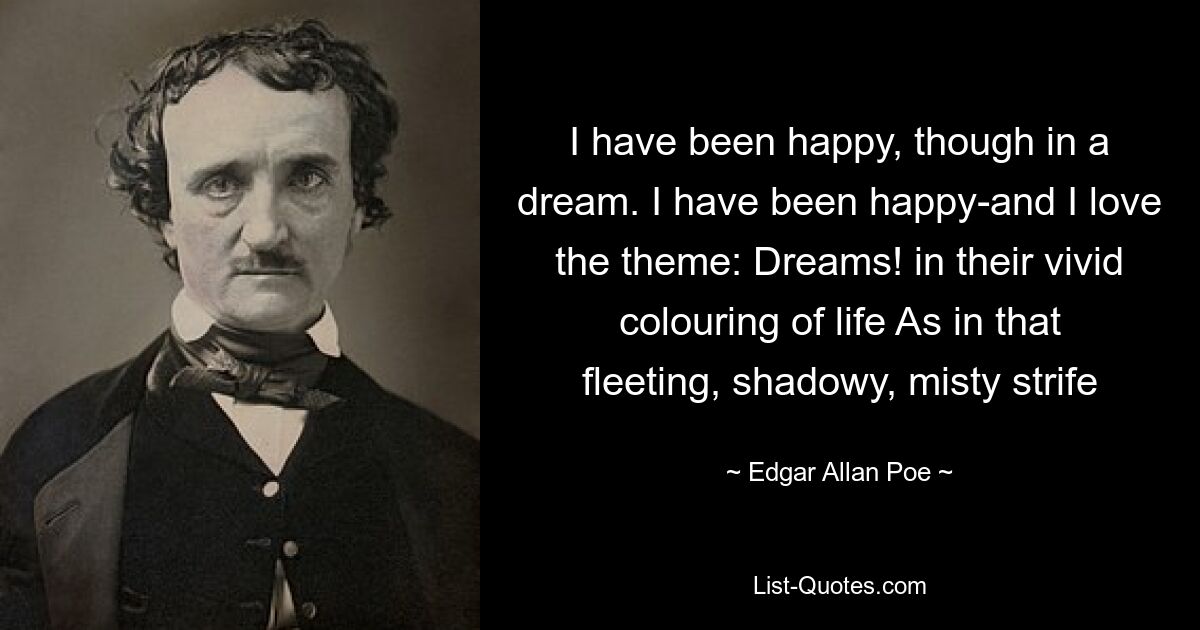 I have been happy, though in a dream. I have been happy-and I love the theme: Dreams! in their vivid colouring of life As in that fleeting, shadowy, misty strife — © Edgar Allan Poe