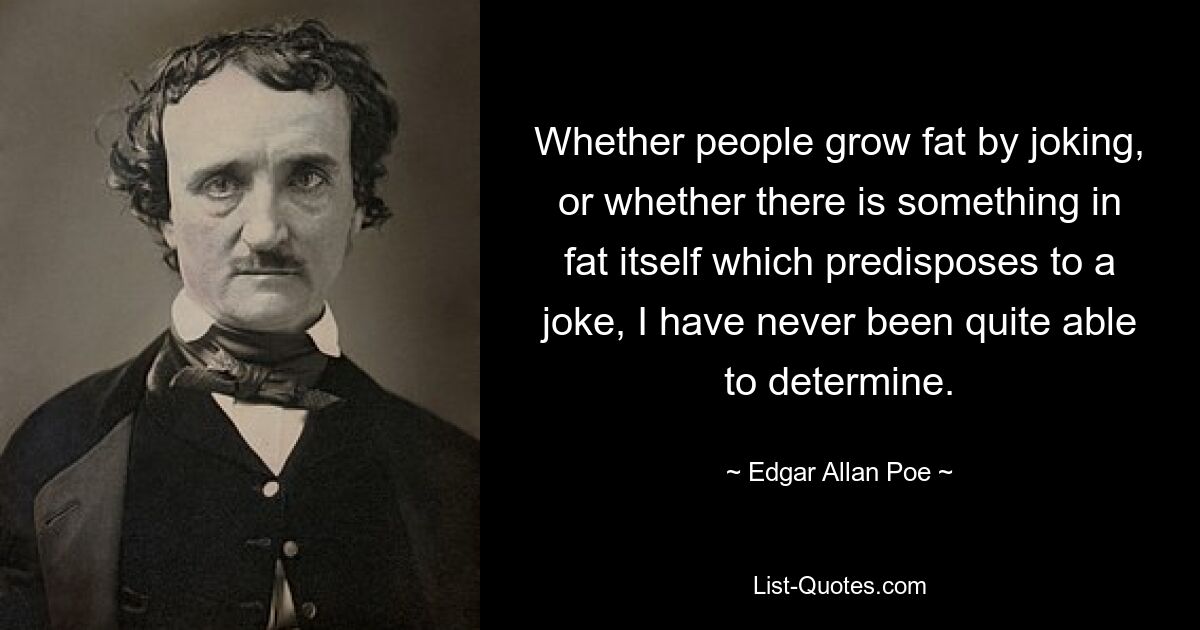 Whether people grow fat by joking, or whether there is something in fat itself which predisposes to a joke, I have never been quite able to determine. — © Edgar Allan Poe