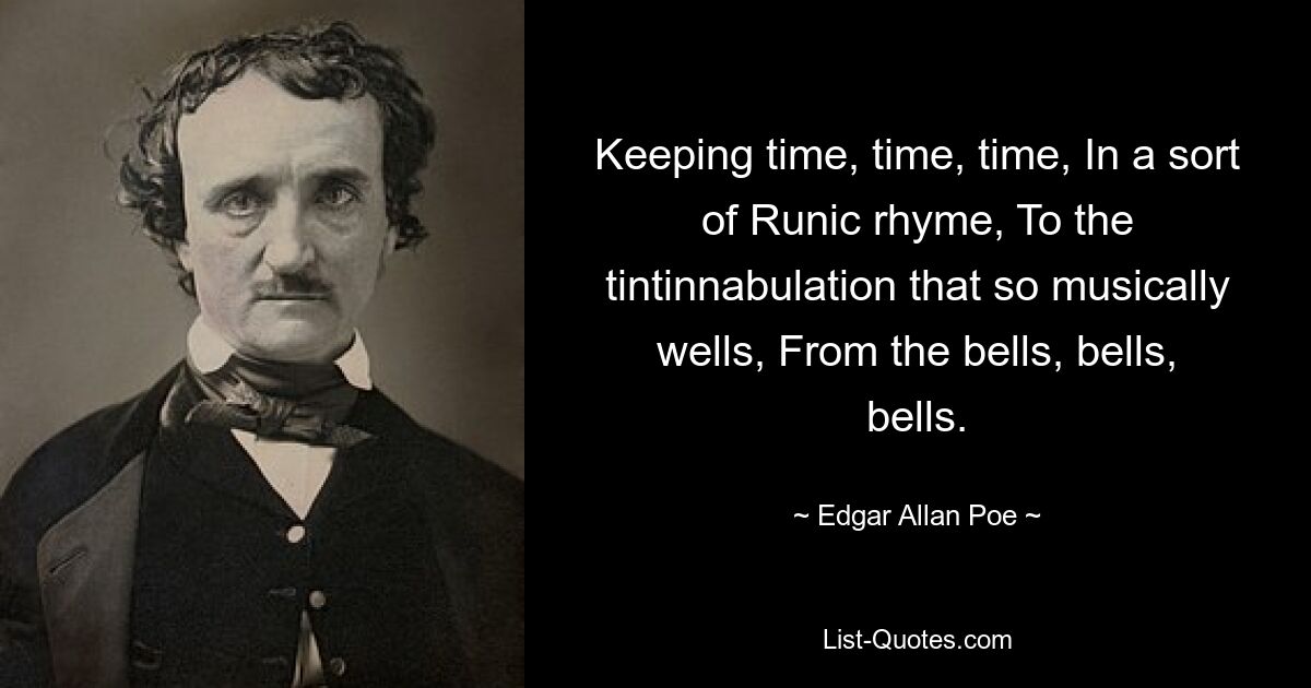 Keeping time, time, time, In a sort of Runic rhyme, To the tintinnabulation that so musically wells, From the bells, bells, bells. — © Edgar Allan Poe