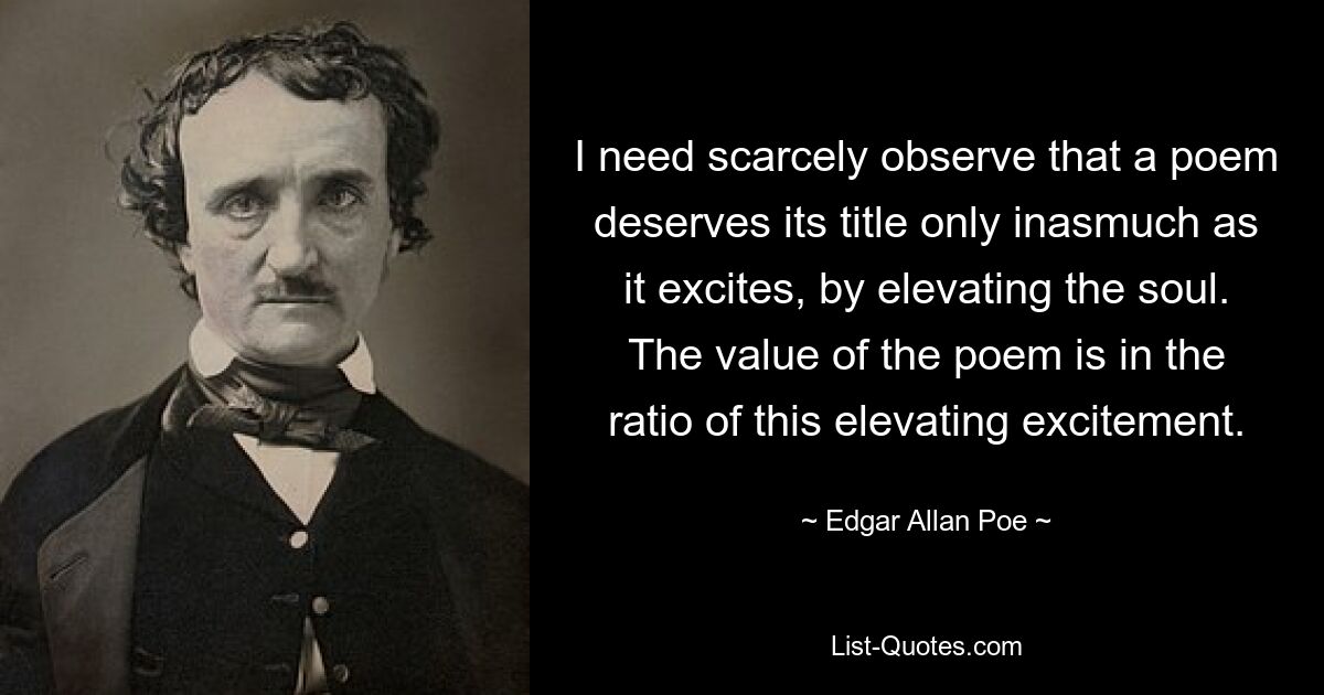 I need scarcely observe that a poem deserves its title only inasmuch as it excites, by elevating the soul. The value of the poem is in the ratio of this elevating excitement. — © Edgar Allan Poe