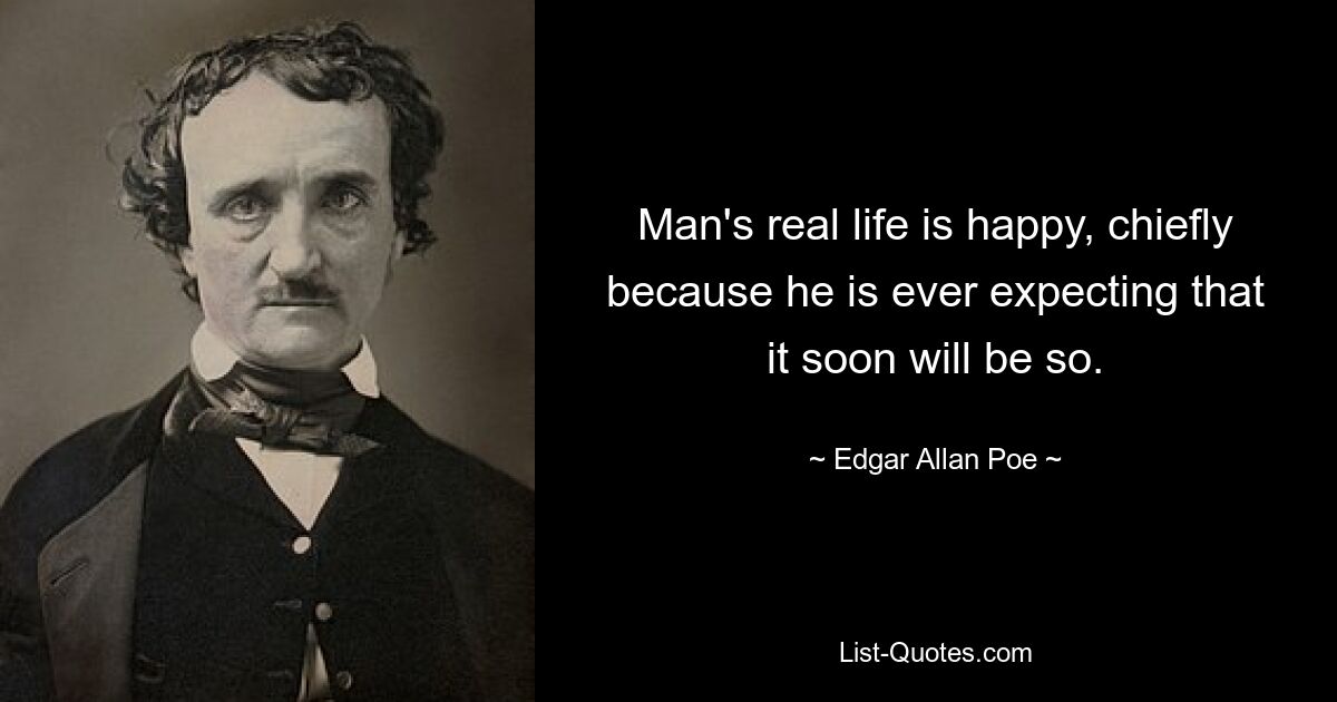 Man's real life is happy, chiefly because he is ever expecting that it soon will be so. — © Edgar Allan Poe