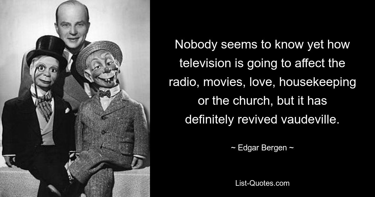 Nobody seems to know yet how television is going to affect the radio, movies, love, housekeeping or the church, but it has definitely revived vaudeville. — © Edgar Bergen