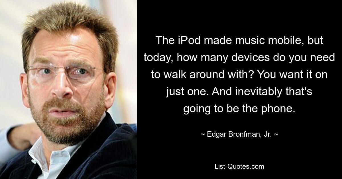 The iPod made music mobile, but today, how many devices do you need to walk around with? You want it on just one. And inevitably that's going to be the phone. — © Edgar Bronfman, Jr.