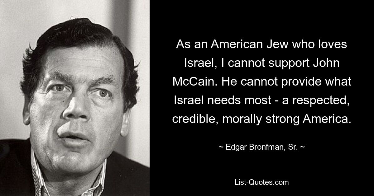 As an American Jew who loves Israel, I cannot support John McCain. He cannot provide what Israel needs most - a respected, credible, morally strong America. — © Edgar Bronfman, Sr.