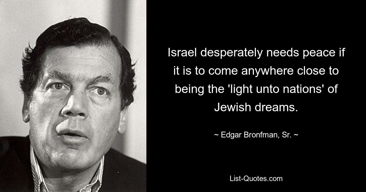 Israel desperately needs peace if it is to come anywhere close to being the 'light unto nations' of Jewish dreams. — © Edgar Bronfman, Sr.