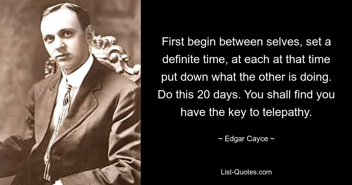 First begin between selves, set a definite time, at each at that time put down what the other is doing. Do this 20 days. You shall find you have the key to telepathy. — © Edgar Cayce