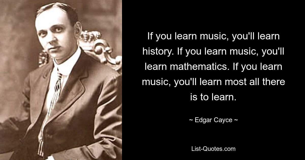 If you learn music, you'll learn history. If you learn music, you'll learn mathematics. If you learn music, you'll learn most all there is to learn. — © Edgar Cayce