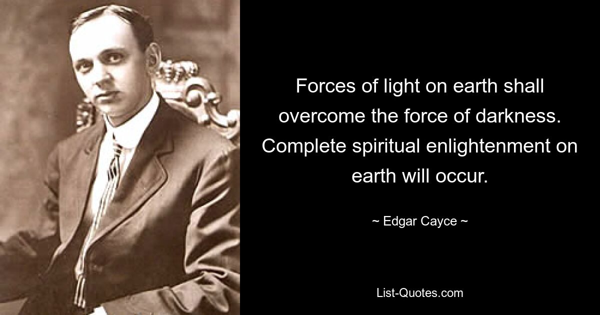 Forces of light on earth shall overcome the force of darkness. Complete spiritual enlightenment on earth will occur. — © Edgar Cayce