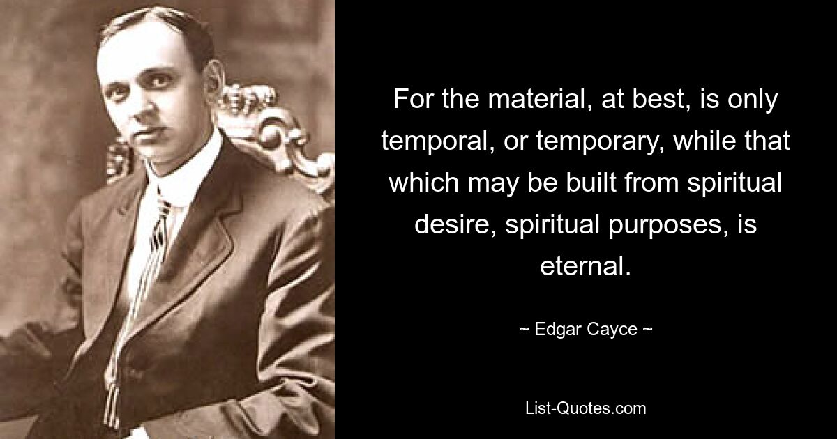 For the material, at best, is only temporal, or temporary, while that which may be built from spiritual desire, spiritual purposes, is eternal. — © Edgar Cayce