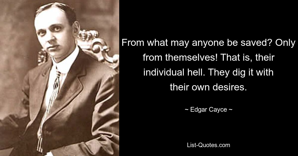 From what may anyone be saved? Only from themselves! That is, their individual hell. They dig it with their own desires. — © Edgar Cayce