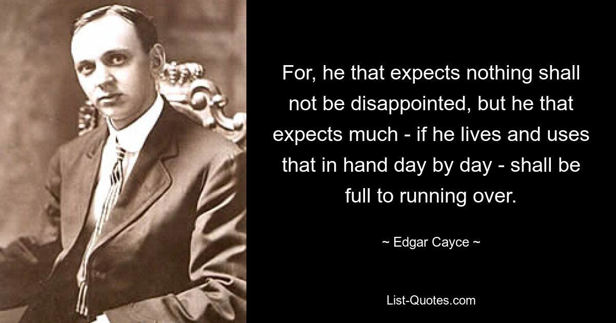 For, he that expects nothing shall not be disappointed, but he that expects much - if he lives and uses that in hand day by day - shall be full to running over. — © Edgar Cayce