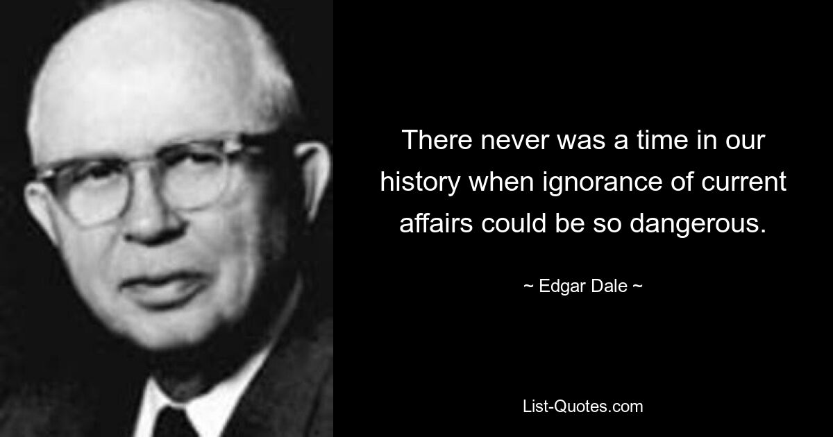 There never was a time in our history when ignorance of current affairs could be so dangerous. — © Edgar Dale