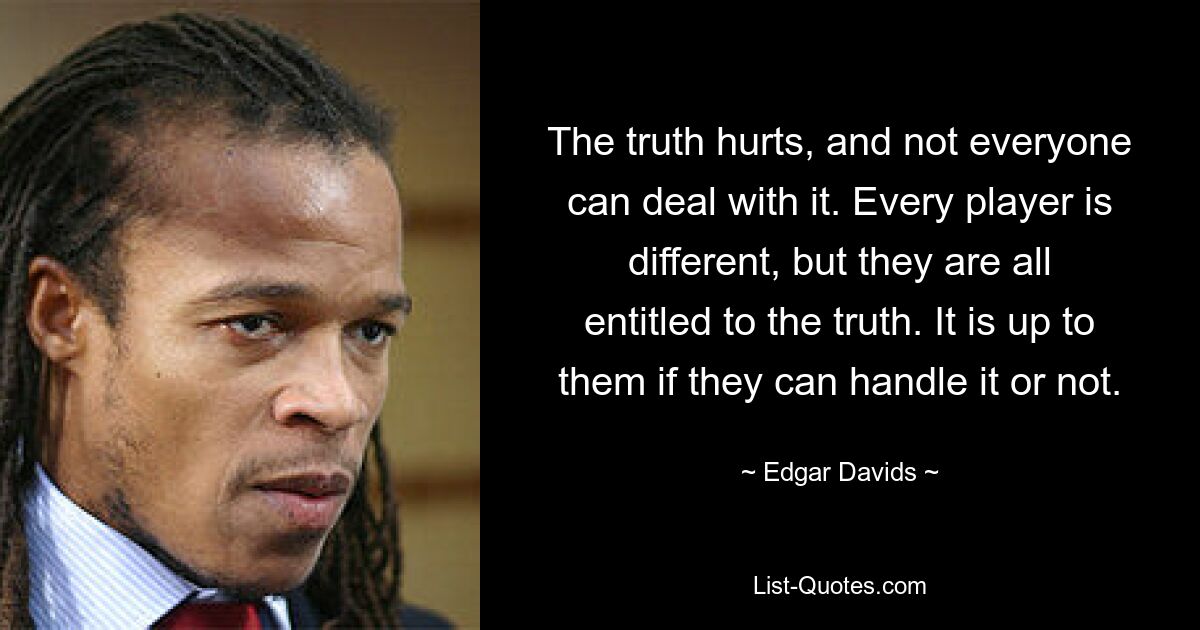 The truth hurts, and not everyone can deal with it. Every player is different, but they are all entitled to the truth. It is up to them if they can handle it or not. — © Edgar Davids