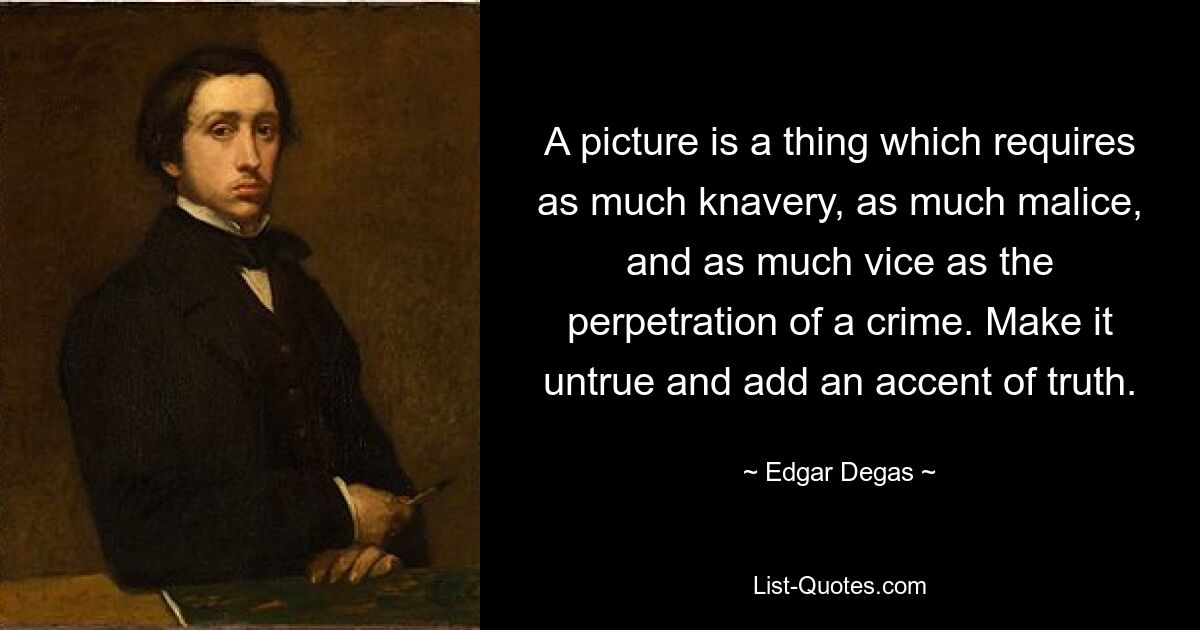 A picture is a thing which requires as much knavery, as much malice, and as much vice as the perpetration of a crime. Make it untrue and add an accent of truth. — © Edgar Degas