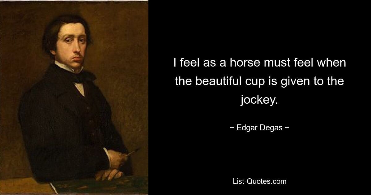 I feel as a horse must feel when the beautiful cup is given to the jockey. — © Edgar Degas