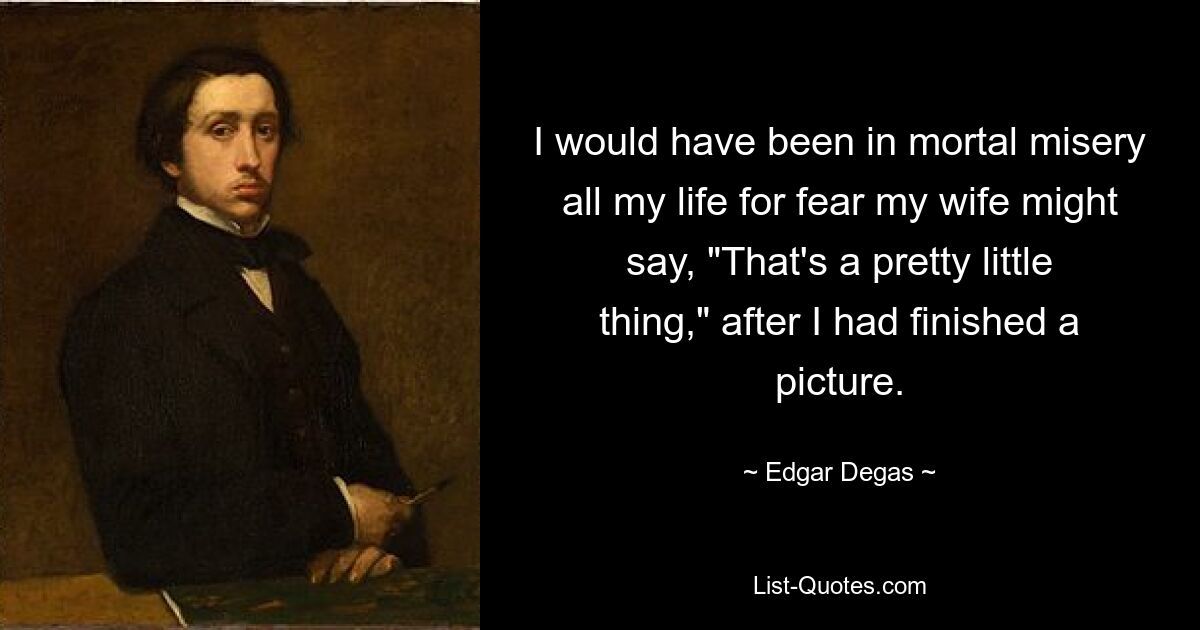 I would have been in mortal misery all my life for fear my wife might say, "That's a pretty little thing," after I had finished a picture. — © Edgar Degas