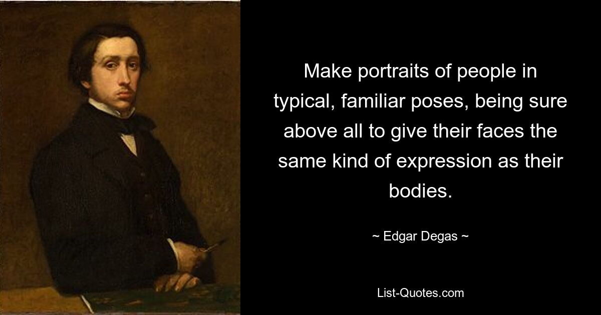 Make portraits of people in typical, familiar poses, being sure above all to give their faces the same kind of expression as their bodies. — © Edgar Degas