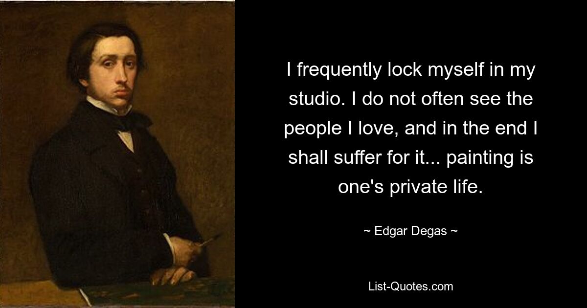 I frequently lock myself in my studio. I do not often see the people I love, and in the end I shall suffer for it... painting is one's private life. — © Edgar Degas