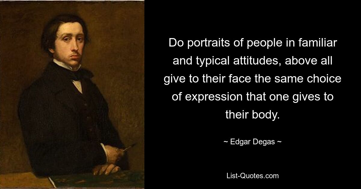 Do portraits of people in familiar and typical attitudes, above all give to their face the same choice of expression that one gives to their body. — © Edgar Degas