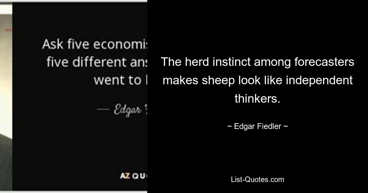 The herd instinct among forecasters makes sheep look like independent thinkers. — © Edgar Fiedler