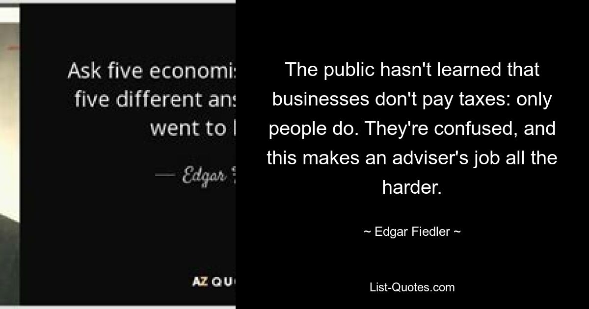 The public hasn't learned that businesses don't pay taxes: only people do. They're confused, and this makes an adviser's job all the harder. — © Edgar Fiedler