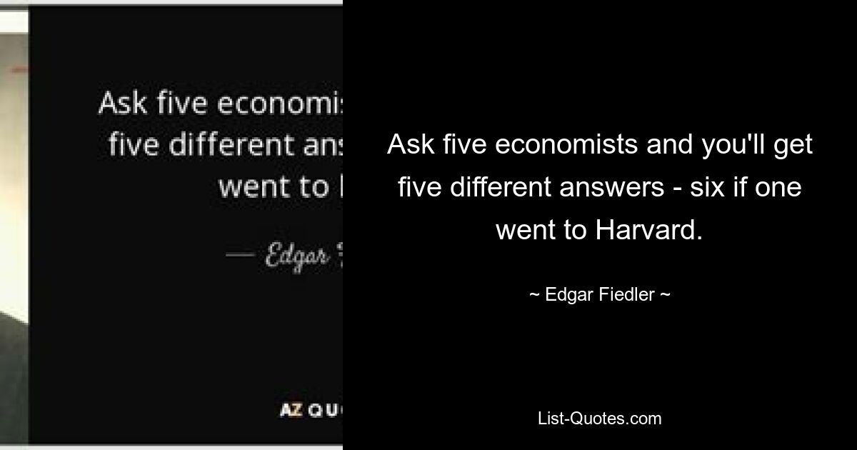 Ask five economists and you'll get five different answers - six if one went to Harvard. — © Edgar Fiedler