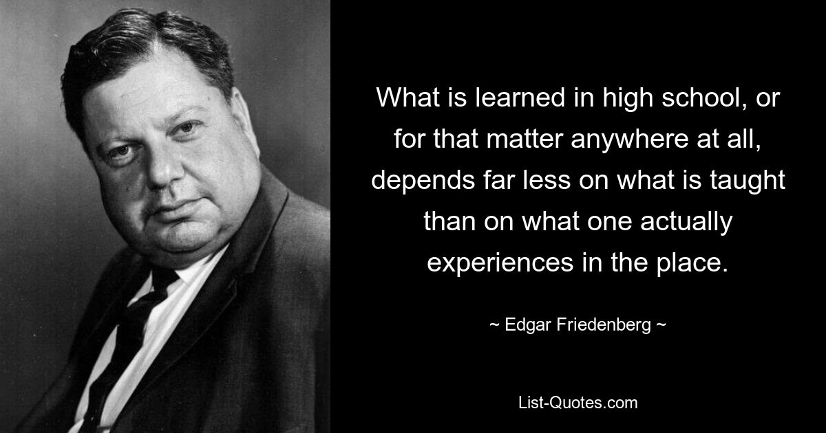 What is learned in high school, or for that matter anywhere at all, depends far less on what is taught than on what one actually experiences in the place. — © Edgar Friedenberg