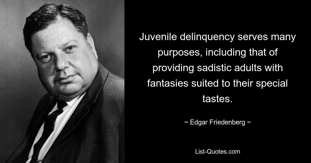 Juvenile delinquency serves many purposes, including that of providing sadistic adults with fantasies suited to their special tastes. — © Edgar Friedenberg