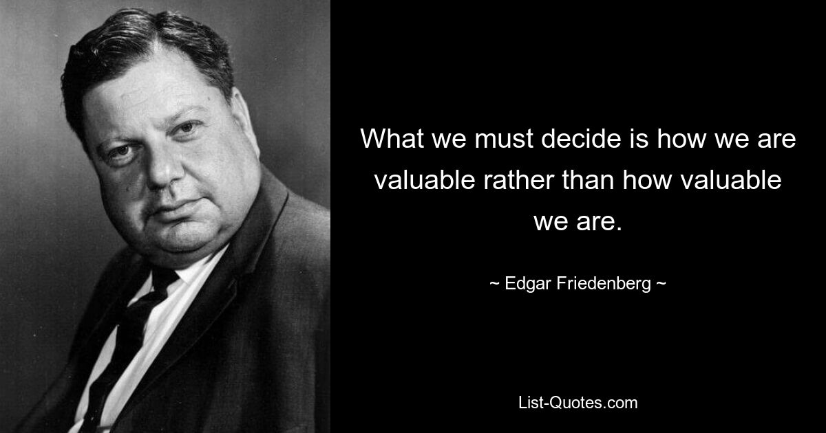 What we must decide is how we are valuable rather than how valuable we are. — © Edgar Friedenberg